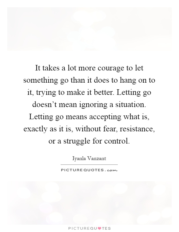 It takes a lot more courage to let something go than it does to hang on to it, trying to make it better. Letting go doesn't mean ignoring a situation. Letting go means accepting what is, exactly as it is, without fear, resistance, or a struggle for control Picture Quote #1