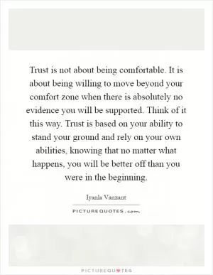 Trust is not about being comfortable. It is about being willing to move beyond your comfort zone when there is absolutely no evidence you will be supported. Think of it this way. Trust is based on your ability to stand your ground and rely on your own abilities, knowing that no matter what happens, you will be better off than you were in the beginning Picture Quote #1