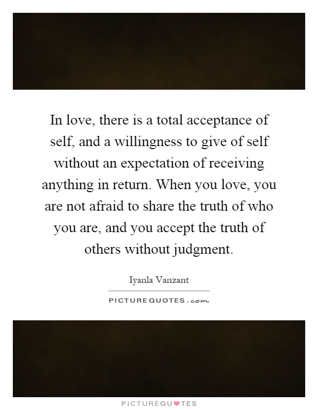 In love, there is a total acceptance of self, and a willingness to give of self without an expectation of receiving anything in return. When you love, you are not afraid to share the truth of who you are, and you accept the truth of others without judgment Picture Quote #1