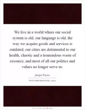 We live in a world where our social system is old, our language is old, the way we acquire goods and services is outdated, our cities are detrimental to our health, chaotic and a tremendous waste of resource, and most of all our politics and values no longer serve us Picture Quote #1