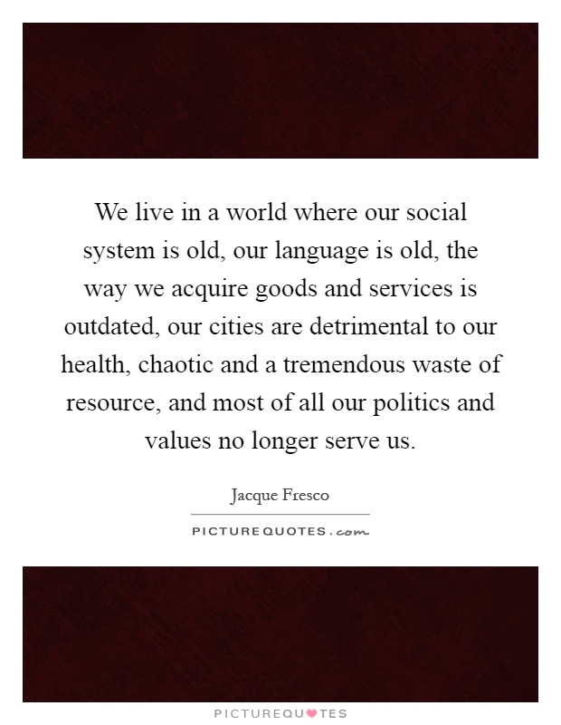 We live in a world where our social system is old, our language is old, the way we acquire goods and services is outdated, our cities are detrimental to our health, chaotic and a tremendous waste of resource, and most of all our politics and values no longer serve us Picture Quote #1