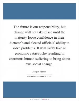 The future is our responsibility, but change will not take place until the majority loose confidence in their dictator’s and elected officials’ ability to solve problems. It will likely take an economic catastrophe resulting in enormous human suffering to bring about true social change Picture Quote #1