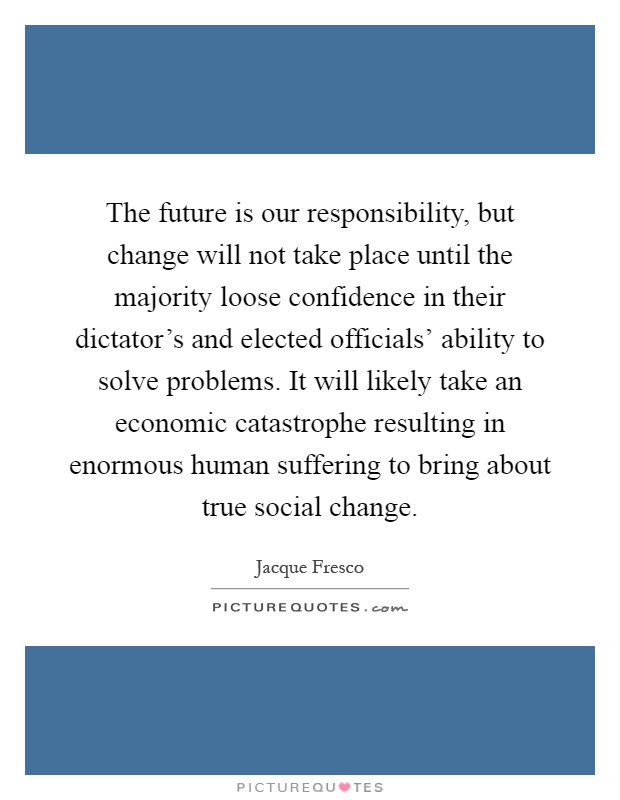 The future is our responsibility, but change will not take place until the majority loose confidence in their dictator's and elected officials' ability to solve problems. It will likely take an economic catastrophe resulting in enormous human suffering to bring about true social change Picture Quote #1