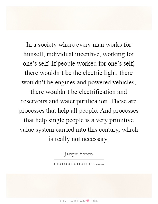 In a society where every man works for himself, individual incentive, working for one's self. If people worked for one's self, there wouldn't be the electric light, there wouldn't be engines and powered vehicles, there wouldn't be electrification and reservoirs and water purification. These are processes that help all people. And processes that help single people is a very primitive value system carried into this century, which is really not necessary Picture Quote #1
