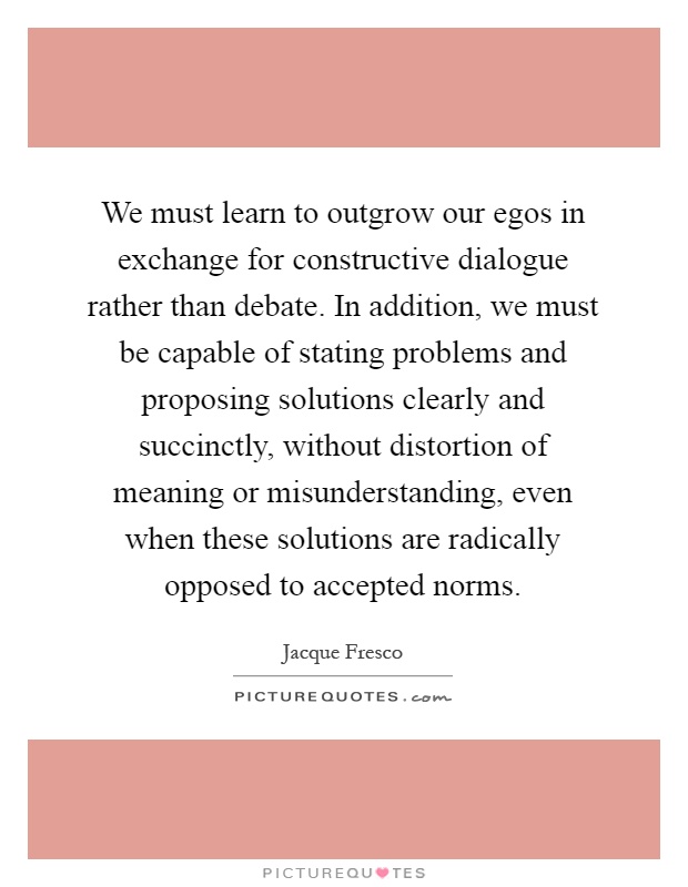 We must learn to outgrow our egos in exchange for constructive dialogue rather than debate. In addition, we must be capable of stating problems and proposing solutions clearly and succinctly, without distortion of meaning or misunderstanding, even when these solutions are radically opposed to accepted norms Picture Quote #1