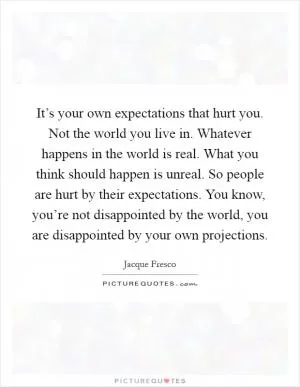 It’s your own expectations that hurt you. Not the world you live in. Whatever happens in the world is real. What you think should happen is unreal. So people are hurt by their expectations. You know, you’re not disappointed by the world, you are disappointed by your own projections Picture Quote #1
