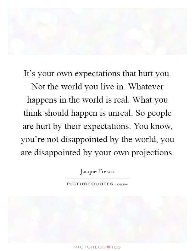 It's your own expectations that hurt you. Not the world you live in. Whatever happens in the world is real. What you think should happen is unreal. So people are hurt by their expectations. You know, you're not disappointed by the world, you are disappointed by your own projections Picture Quote #1