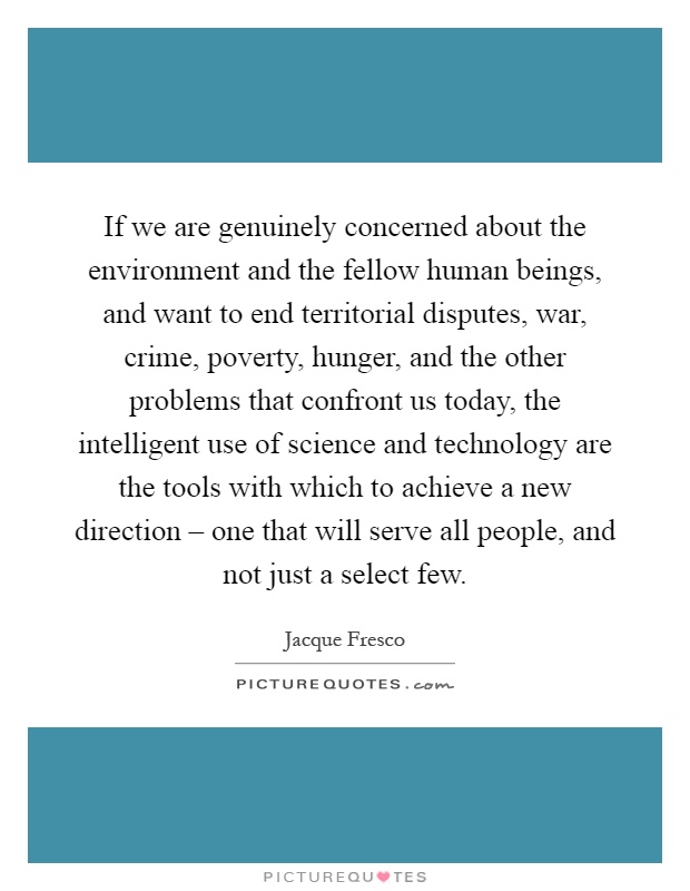 If we are genuinely concerned about the environment and the fellow human beings, and want to end territorial disputes, war, crime, poverty, hunger, and the other problems that confront us today, the intelligent use of science and technology are the tools with which to achieve a new direction – one that will serve all people, and not just a select few Picture Quote #1
