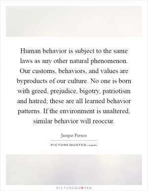 Human behavior is subject to the same laws as any other natural phenomenon. Our customs, behaviors, and values are byproducts of our culture. No one is born with greed, prejudice, bigotry, patriotism and hatred; these are all learned behavior patterns. If the environment is unaltered, similar behavior will reoccur Picture Quote #1