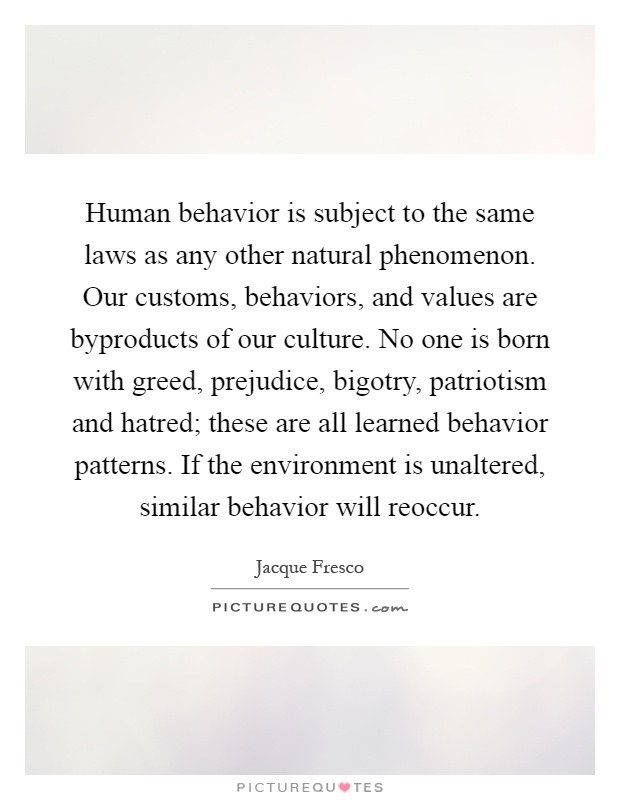Human behavior is subject to the same laws as any other natural phenomenon. Our customs, behaviors, and values are byproducts of our culture. No one is born with greed, prejudice, bigotry, patriotism and hatred; these are all learned behavior patterns. If the environment is unaltered, similar behavior will reoccur Picture Quote #1