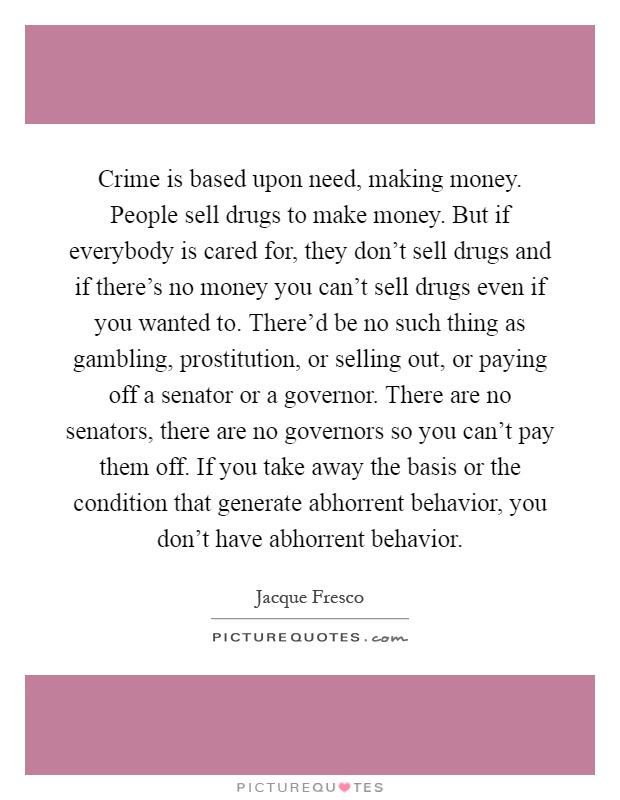 Crime is based upon need, making money. People sell drugs to make money. But if everybody is cared for, they don't sell drugs and if there's no money you can't sell drugs even if you wanted to. There'd be no such thing as gambling, prostitution, or selling out, or paying off a senator or a governor. There are no senators, there are no governors so you can't pay them off. If you take away the basis or the condition that generate abhorrent behavior, you don't have abhorrent behavior Picture Quote #1