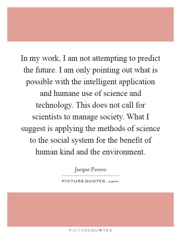 In my work, I am not attempting to predict the future. I am only pointing out what is possible with the intelligent application and humane use of science and technology. This does not call for scientists to manage society. What I suggest is applying the methods of science to the social system for the benefit of human kind and the environment Picture Quote #1