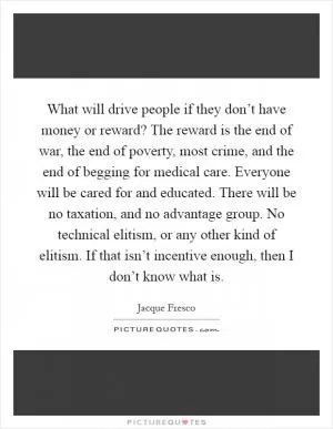 What will drive people if they don’t have money or reward? The reward is the end of war, the end of poverty, most crime, and the end of begging for medical care. Everyone will be cared for and educated. There will be no taxation, and no advantage group. No technical elitism, or any other kind of elitism. If that isn’t incentive enough, then I don’t know what is Picture Quote #1