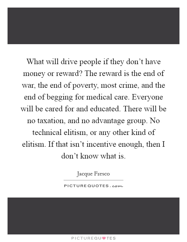What will drive people if they don't have money or reward? The reward is the end of war, the end of poverty, most crime, and the end of begging for medical care. Everyone will be cared for and educated. There will be no taxation, and no advantage group. No technical elitism, or any other kind of elitism. If that isn't incentive enough, then I don't know what is Picture Quote #1