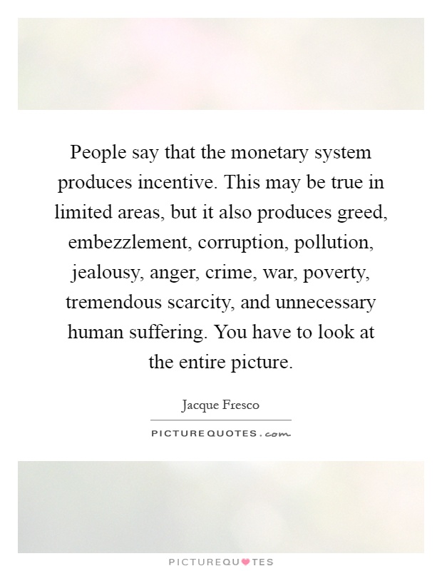 People say that the monetary system produces incentive. This may be true in limited areas, but it also produces greed, embezzlement, corruption, pollution, jealousy, anger, crime, war, poverty, tremendous scarcity, and unnecessary human suffering. You have to look at the entire picture Picture Quote #1