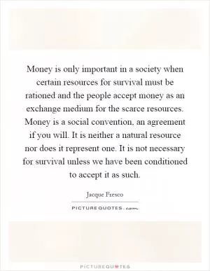 Money is only important in a society when certain resources for survival must be rationed and the people accept money as an exchange medium for the scarce resources. Money is a social convention, an agreement if you will. It is neither a natural resource nor does it represent one. It is not necessary for survival unless we have been conditioned to accept it as such Picture Quote #1