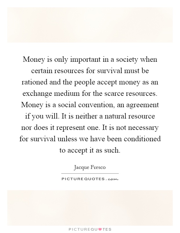 Money is only important in a society when certain resources for survival must be rationed and the people accept money as an exchange medium for the scarce resources. Money is a social convention, an agreement if you will. It is neither a natural resource nor does it represent one. It is not necessary for survival unless we have been conditioned to accept it as such Picture Quote #1