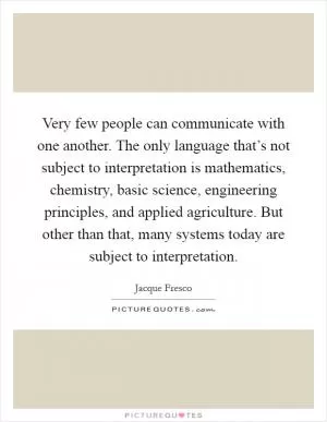 Very few people can communicate with one another. The only language that’s not subject to interpretation is mathematics, chemistry, basic science, engineering principles, and applied agriculture. But other than that, many systems today are subject to interpretation Picture Quote #1