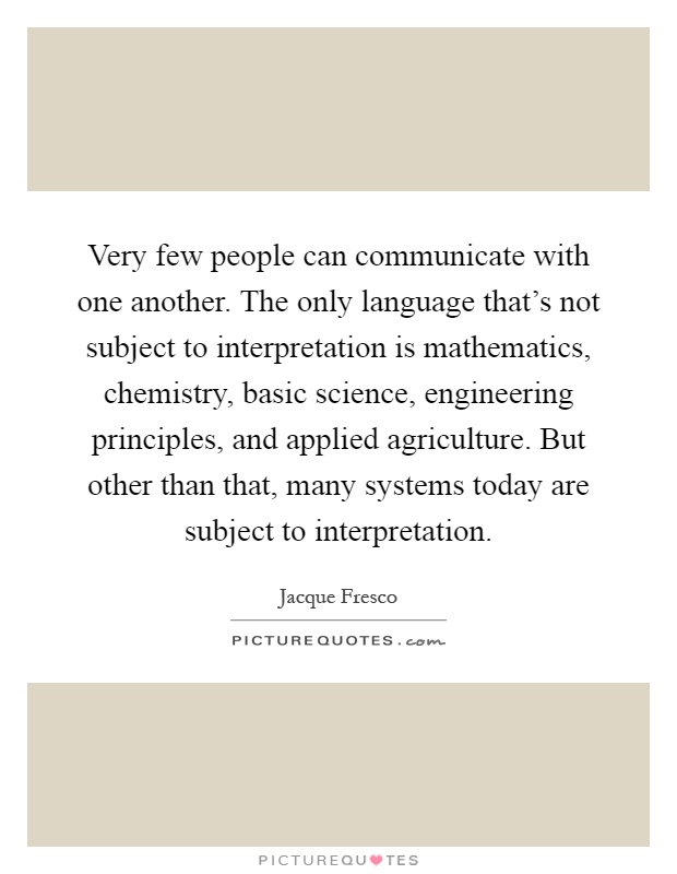Very few people can communicate with one another. The only language that's not subject to interpretation is mathematics, chemistry, basic science, engineering principles, and applied agriculture. But other than that, many systems today are subject to interpretation Picture Quote #1