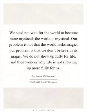 We need not wait for the world to become more mystical; the world is mystical. Our problem is not that the world lacks magic; our problem is that we don’t believe in its magic. We do not show up fully for life, and then wonder why life is not showing up more fully for us Picture Quote #1