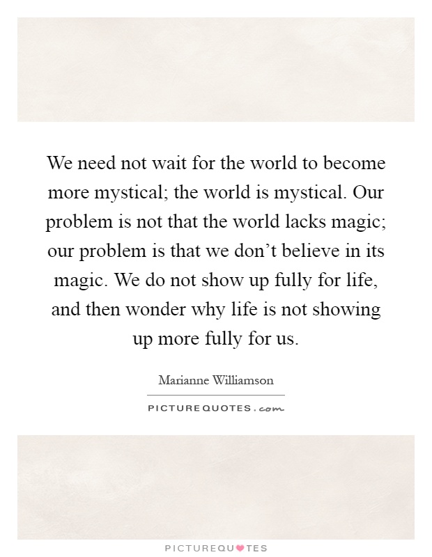 We need not wait for the world to become more mystical; the world is mystical. Our problem is not that the world lacks magic; our problem is that we don't believe in its magic. We do not show up fully for life, and then wonder why life is not showing up more fully for us Picture Quote #1