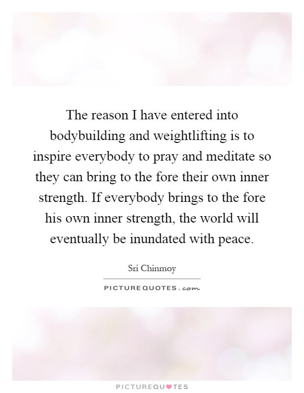 The reason I have entered into bodybuilding and weightlifting is to inspire everybody to pray and meditate so they can bring to the fore their own inner strength. If everybody brings to the fore his own inner strength, the world will eventually be inundated with peace Picture Quote #1