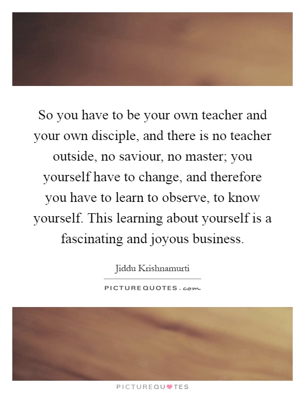 So you have to be your own teacher and your own disciple, and there is no teacher outside, no saviour, no master; you yourself have to change, and therefore you have to learn to observe, to know yourself. This learning about yourself is a fascinating and joyous business Picture Quote #1