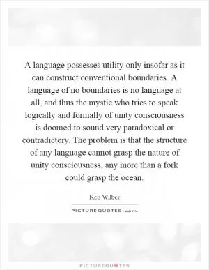 A language possesses utility only insofar as it can construct conventional boundaries. A language of no boundaries is no language at all, and thus the mystic who tries to speak logically and formally of unity consciousness is doomed to sound very paradoxical or contradictory. The problem is that the structure of any language cannot grasp the nature of unity consciousness, any more than a fork could grasp the ocean Picture Quote #1