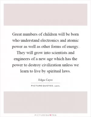 Great numbers of children will be born who understand electronics and atomic power as well as other forms of energy. They will grow into scientists and engineers of a new age which has the power to destroy civilization unless we learn to live by spiritual laws Picture Quote #1