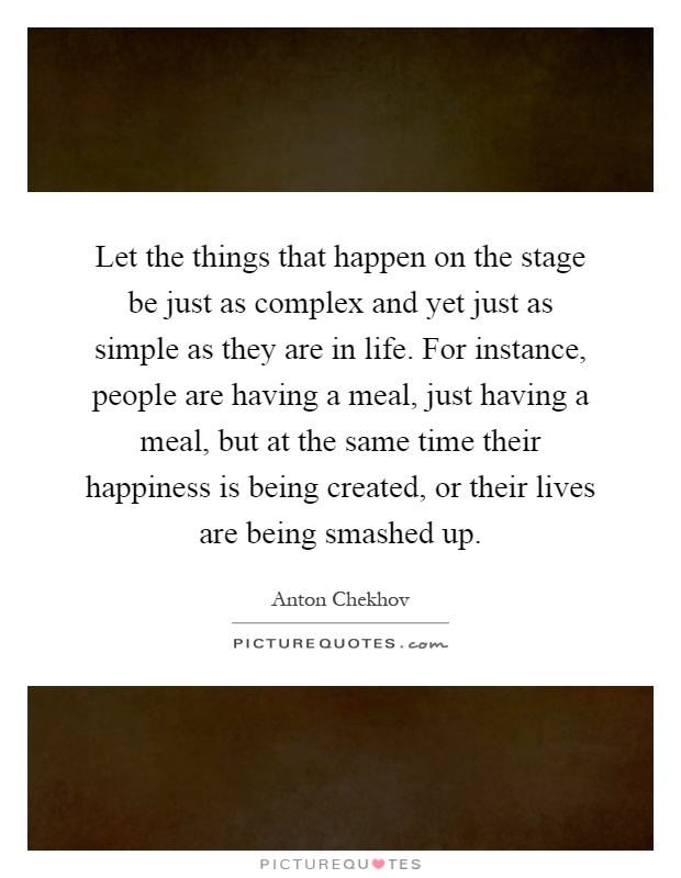 Let the things that happen on the stage be just as complex and yet just as simple as they are in life. For instance, people are having a meal, just having a meal, but at the same time their happiness is being created, or their lives are being smashed up Picture Quote #1