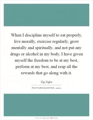 When I discipline myself to eat properly, live morally, exercise regularly, grow mentally and spiritually, and not put any drugs or alcohol in my body, I have given myself the freedom to be at my best, perform at my best, and reap all the rewards that go along with it Picture Quote #1
