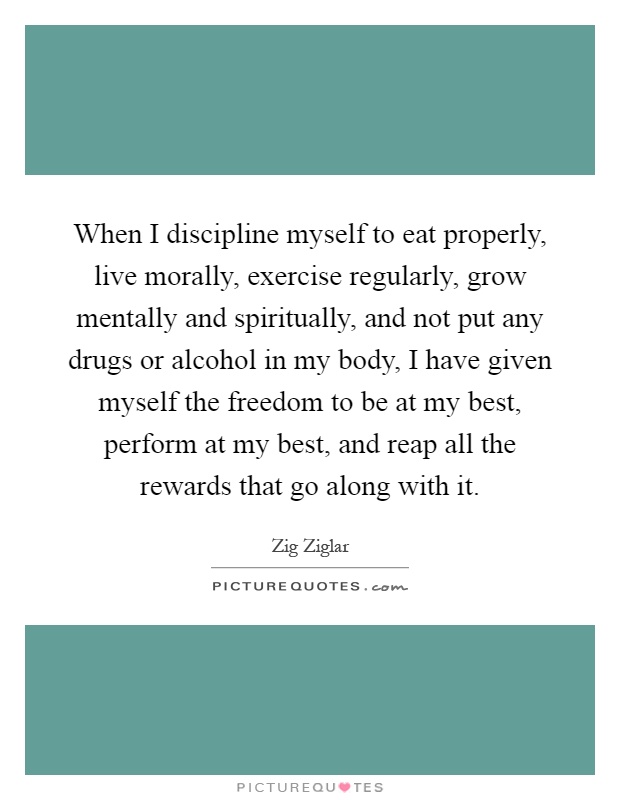 When I discipline myself to eat properly, live morally, exercise regularly, grow mentally and spiritually, and not put any drugs or alcohol in my body, I have given myself the freedom to be at my best, perform at my best, and reap all the rewards that go along with it Picture Quote #1