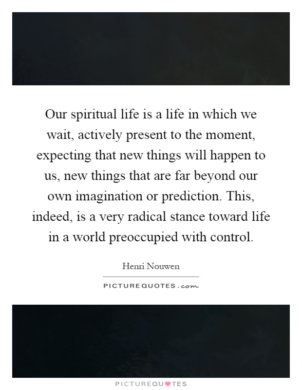 Our spiritual life is a life in which we wait, actively present to the moment, expecting that new things will happen to us, new things that are far beyond our own imagination or prediction. This, indeed, is a very radical stance toward life in a world preoccupied with control Picture Quote #1