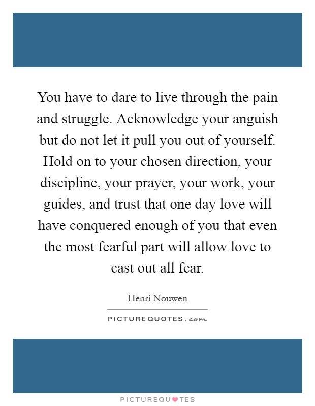 You have to dare to live through the pain and struggle. Acknowledge your anguish but do not let it pull you out of yourself. Hold on to your chosen direction, your discipline, your prayer, your work, your guides, and trust that one day love will have conquered enough of you that even the most fearful part will allow love to cast out all fear Picture Quote #1