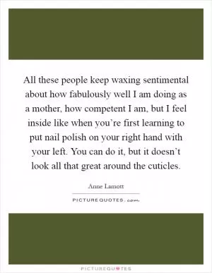 All these people keep waxing sentimental about how fabulously well I am doing as a mother, how competent I am, but I feel inside like when you’re first learning to put nail polish on your right hand with your left. You can do it, but it doesn’t look all that great around the cuticles Picture Quote #1