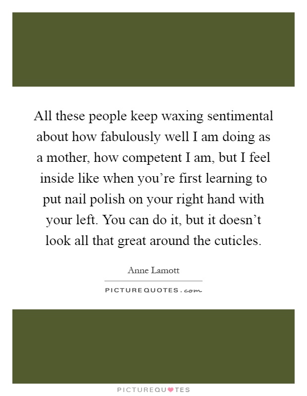 All these people keep waxing sentimental about how fabulously well I am doing as a mother, how competent I am, but I feel inside like when you're first learning to put nail polish on your right hand with your left. You can do it, but it doesn't look all that great around the cuticles Picture Quote #1