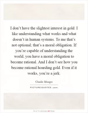 I don’t have the slightest interest in gold. I like understanding what works and what doesn’t in human systems. To me that’s not optional; that’s a moral obligation. If you’re capable of understanding the world, you have a moral obligation to become rational. And I don’t see how you become rational hoarding gold. Even if it works, you’re a jerk Picture Quote #1