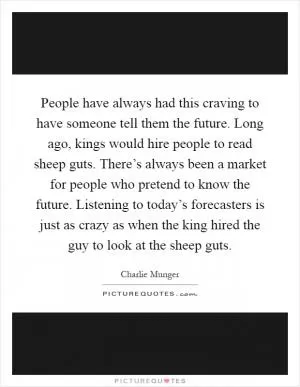 People have always had this craving to have someone tell them the future. Long ago, kings would hire people to read sheep guts. There’s always been a market for people who pretend to know the future. Listening to today’s forecasters is just as crazy as when the king hired the guy to look at the sheep guts Picture Quote #1