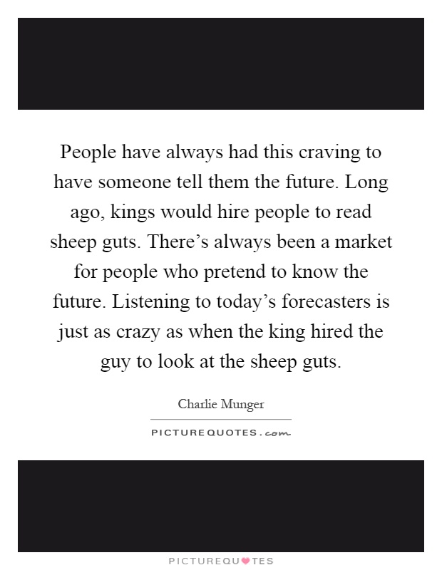 People have always had this craving to have someone tell them the future. Long ago, kings would hire people to read sheep guts. There's always been a market for people who pretend to know the future. Listening to today's forecasters is just as crazy as when the king hired the guy to look at the sheep guts Picture Quote #1