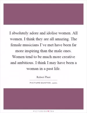 I absolutely adore and idolise women. All women. I think they are all amazing. The female musicians I’ve met have been far more inspiring than the male ones. Women tend to be much more creative and ambitious. I think I may have been a woman in a past life Picture Quote #1