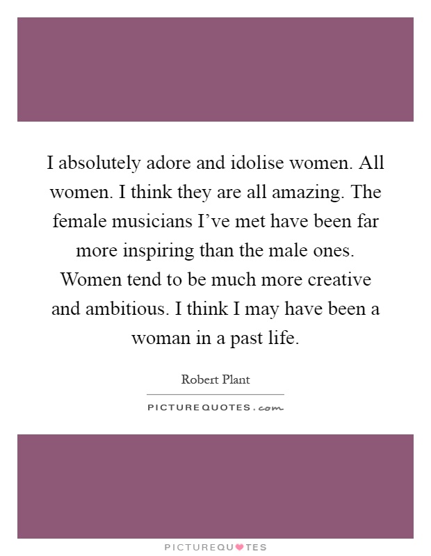 I absolutely adore and idolise women. All women. I think they are all amazing. The female musicians I've met have been far more inspiring than the male ones. Women tend to be much more creative and ambitious. I think I may have been a woman in a past life Picture Quote #1