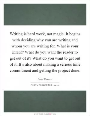 Writing is hard work, not magic. It begins with deciding why you are writing and whom you are writing for. What is your intent? What do you want the reader to get out of it? What do you want to get out of it. It’s also about making a serious time commitment and getting the project done Picture Quote #1
