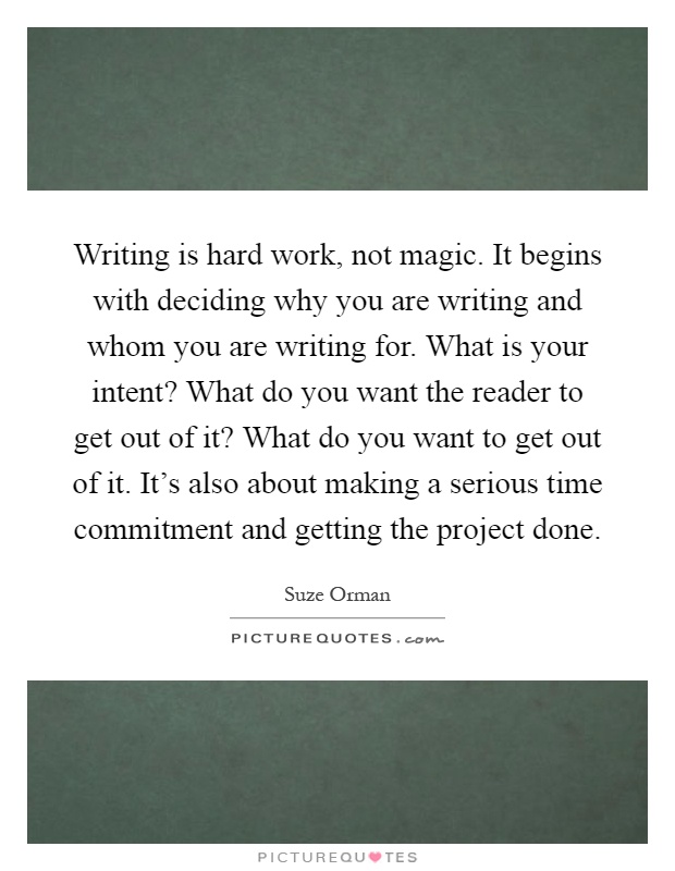 Writing is hard work, not magic. It begins with deciding why you are writing and whom you are writing for. What is your intent? What do you want the reader to get out of it? What do you want to get out of it. It's also about making a serious time commitment and getting the project done Picture Quote #1