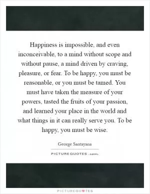 Happiness is impossible, and even inconceivable, to a mind without scope and without pause, a mind driven by craving, pleasure, or fear. To be happy, you must be reasonable, or you must be tamed. You must have taken the measure of your powers, tasted the fruits of your passion, and learned your place in the world and what things in it can really serve you. To be happy, you must be wise Picture Quote #1