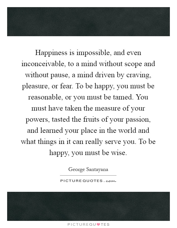 Happiness is impossible, and even inconceivable, to a mind without scope and without pause, a mind driven by craving, pleasure, or fear. To be happy, you must be reasonable, or you must be tamed. You must have taken the measure of your powers, tasted the fruits of your passion, and learned your place in the world and what things in it can really serve you. To be happy, you must be wise Picture Quote #1