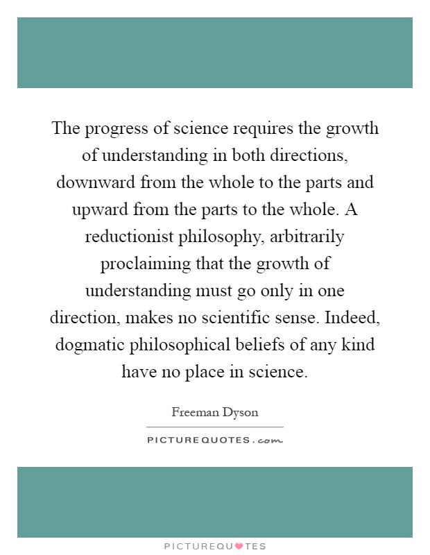 The progress of science requires the growth of understanding in both directions, downward from the whole to the parts and upward from the parts to the whole. A reductionist philosophy, arbitrarily proclaiming that the growth of understanding must go only in one direction, makes no scientific sense. Indeed, dogmatic philosophical beliefs of any kind have no place in science Picture Quote #1