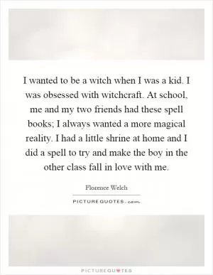 I wanted to be a witch when I was a kid. I was obsessed with witchcraft. At school, me and my two friends had these spell books; I always wanted a more magical reality. I had a little shrine at home and I did a spell to try and make the boy in the other class fall in love with me Picture Quote #1