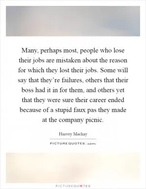 Many, perhaps most, people who lose their jobs are mistaken about the reason for which they lost their jobs. Some will say that they’re failures, others that their boss had it in for them, and others yet that they were sure their career ended because of a stupid faux pas they made at the company picnic Picture Quote #1