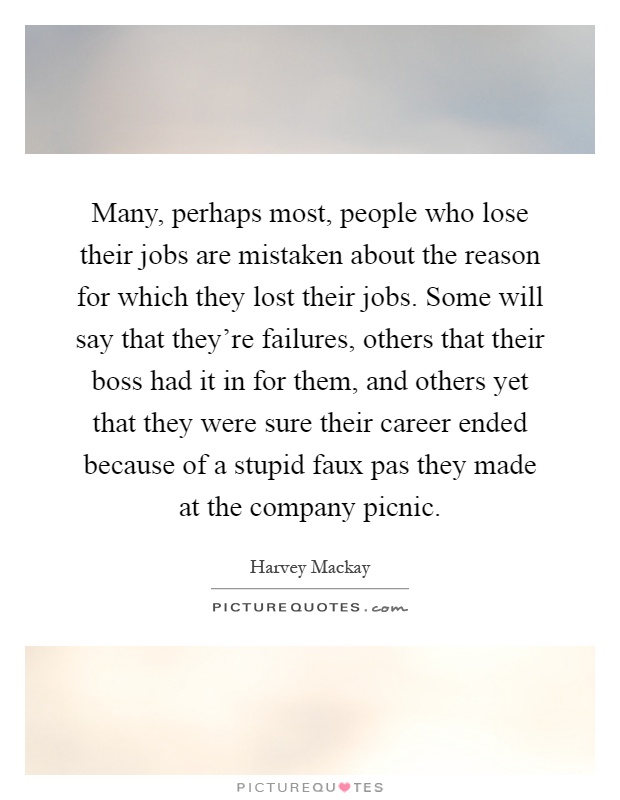 Many, perhaps most, people who lose their jobs are mistaken about the reason for which they lost their jobs. Some will say that they're failures, others that their boss had it in for them, and others yet that they were sure their career ended because of a stupid faux pas they made at the company picnic Picture Quote #1