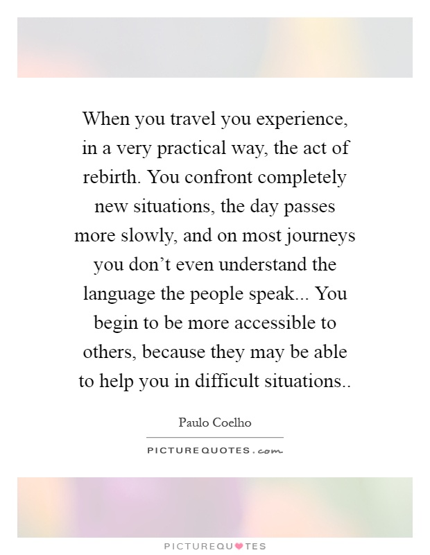 When you travel you experience, in a very practical way, the act of rebirth. You confront completely new situations, the day passes more slowly, and on most journeys you don't even understand the language the people speak... You begin to be more accessible to others, because they may be able to help you in difficult situations Picture Quote #1